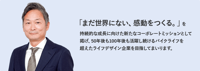 「まだ世界にない、感動をつくる。」を持続的な成長に向けた新たなコーポレートミッションとして掲げ、50年後も100年後も活躍し続けるバイクライフを超えたライフデザイン企業を目指してまいります。